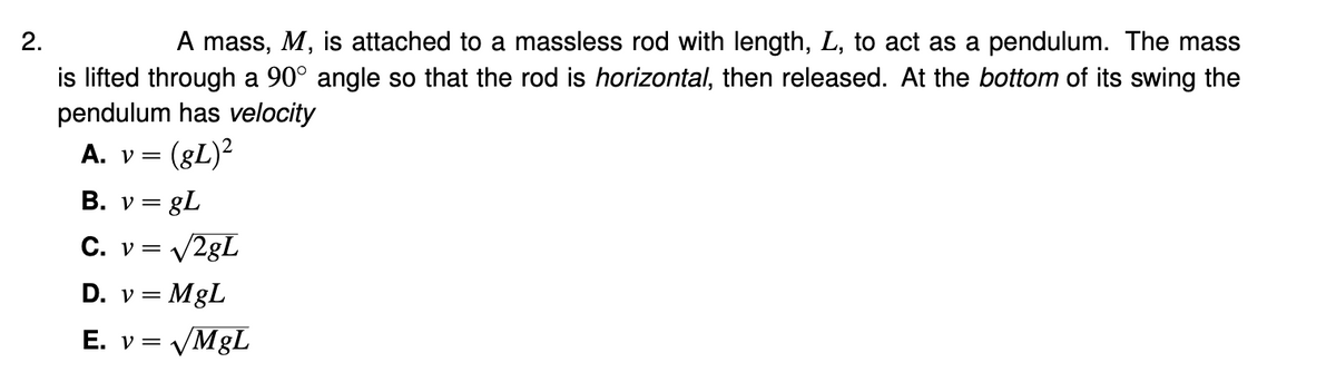 2.
A mass, M, is attached to a massless rod with length, L, to act as a pendulum. The mass
is lifted through a 90° angle so that the rod is horizontal, then released. At the bottom of its swing the
pendulum has velocity
A. v =
(gL)²
B. v = gL
C. v= V2gL
D. v = MgL
E. v = VM8L
