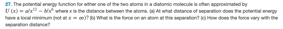 27. The potential energy function for either one of the two atoms in a diatomic molecule is often approximated by
U (x) = alx2 – b/x° where x is the distance between the atoms. (a) At what distance of separation does the potential energy
have a local minimum (not at x = ∞)? (b) What is the force on an atom at this separation? (c) How does the force vary with the
separation distance?
