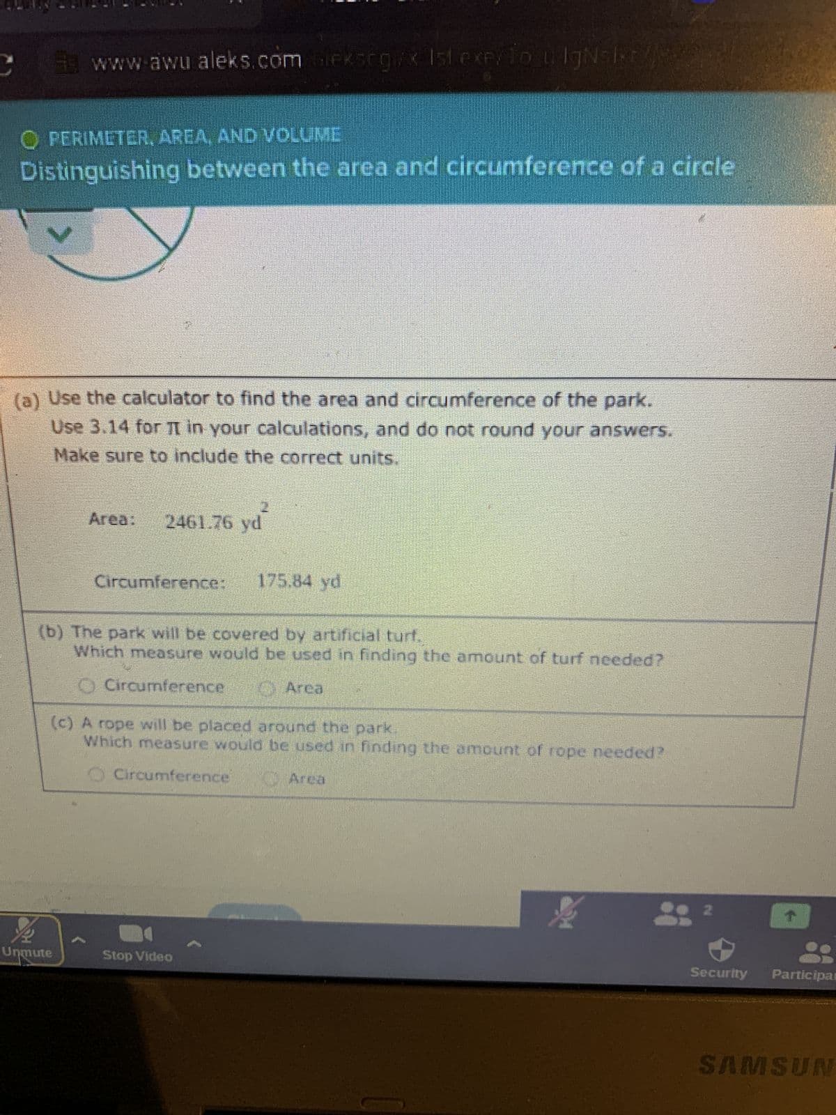 C
www.awu.aleks.com. Gieksrgl/x 1st exey To u IgN=Ixt/j
O PERIMETER, AREA, AND VOLUME
Distinguishing between the area and circumference of a circle
(a) Use the calculator to find the area and circumference of the park.
Use 3.14 for π in your calculations, and do not round your answers.
Make sure to include the correct units.
Area:
Unmute
2461.76 yd
Circumference: 175.84 yd
(b) The park will be covered by artificial turf.
Which measure would be used in finding the amount of turf needed?
O Circumference
Area
(c) A rope will be placed around the park
Which measure would be used in finding the amount of rope needed?
Circumference
-
Stop Video
Area
4
2
↑
Security Participat
SAMSUN