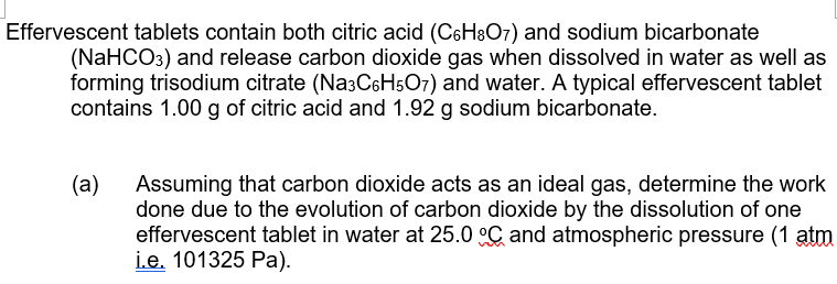 Effervescent tablets contain both citric acid (C6H8O7) and sodium bicarbonate
(NaHCO3) and release carbon dioxide gas when dissolved in water as well as
forming trisodium citrate (Na3C6H5O7) and water. A typical effervescent tablet
contains 1.00 g of citric acid and 1.92 g sodium bicarbonate.
(a) Assuming that carbon dioxide acts as an ideal gas, determine the work
done due to the evolution of carbon dioxide by the dissolution of one
effervescent tablet in water at 25.0 °C and atmospheric pressure (1 atm
i.e. 101325 Pa).