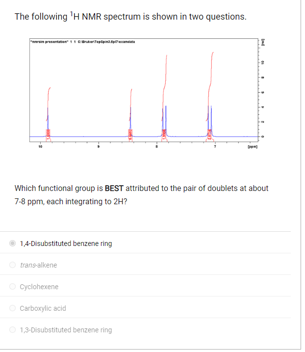 The following ¹H NMR spectrum is shown in two questions.
"nmrsim presentation" 1 1 C:\Bruker TopSpin3.5p17\examdata
10
1,4-Disubstituted benzene ring
Which functional group is BEST attributed to the pair of doublets at about
7-8 ppm, each integrating to 2H?
trans-alkene
Cyclohexene
Carboxylic acid
[ppm]
1,3-Disubstituted benzene ring
[oa]