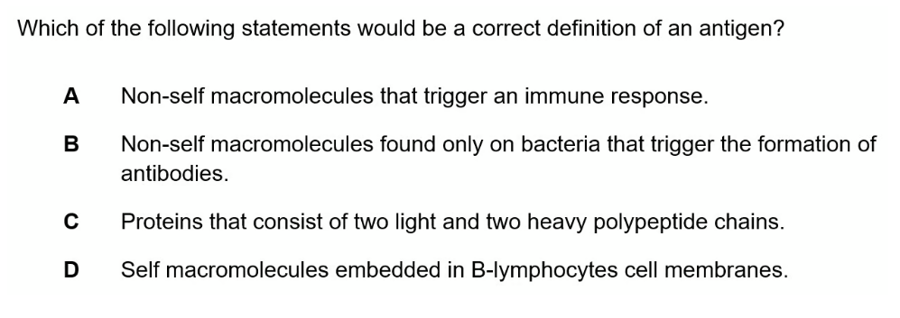 Which of the following statements would be a correct definition of an antigen?
A
B
C
D
Non-self macromolecules that trigger an immune response.
Non-self macromolecules found only on bacteria that trigger the formation of
antibodies.
Proteins that consist of two light and two heavy polypeptide chains.
Self macromolecules embedded in B-lymphocytes cell membranes.