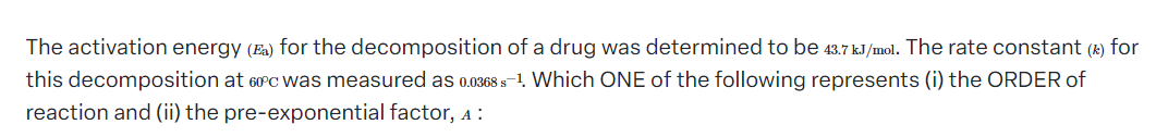 The activation energy (Ea) for the decomposition of a drug was determined to be 43.7 kJ/mol. The rate constant (1) for
this decomposition at 60°c was measured as 0.0368 s-1. Which ONE of the following represents (i) the ORDER of
reaction and (ii) the pre-exponential factor, 4: