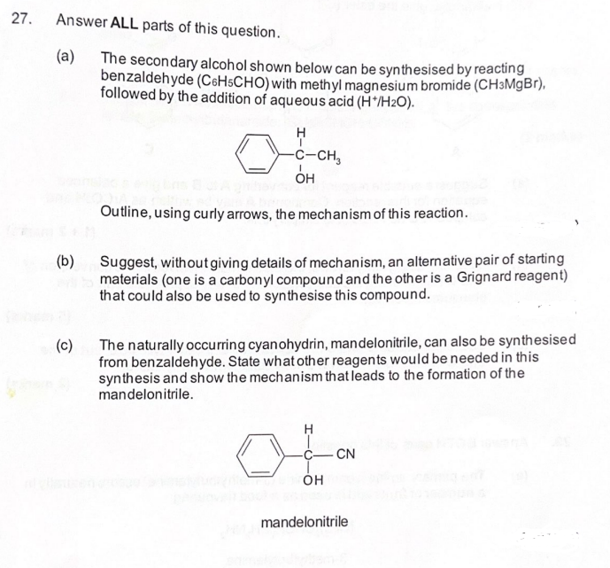 27.
Answer ALL parts of this question.
(a)
(b)
(c)
The secondary alcohol shown below can be synthesised by reacting
benzaldehyde (C6HSCHO) with methyl magnesium bromide (CH3MgBr),
followed by the addition of aqueous acid (H*/H₂O).
H
-C-CH3
I
он
Outline, using curly arrows, the mechanism of this reaction.
Suggest, without giving details of mechanism, an alternative pair of starting
materials (one is a carbonyl compound and the other is a Grignard reagent)
that could also be used to synthesise this compound.
The naturally occurring cyanohydrin, mandelonitrile, can also be synthesised
from benzaldehyde. State what other reagents would be needed in this
synthesis and show the mechanism that leads to the formation of the
mandelonitrile.
H
OH
CN
mandelonitrile