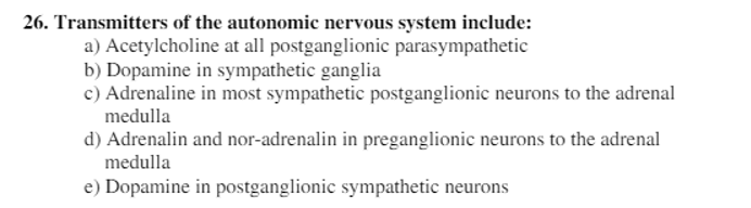 26. Transmitters of the autonomic nervous system include:
a) Acetylcholine at all postganglionic parasympathetic
b) Dopamine in sympathetic ganglia
c) Adrenaline in most sympathetic postganglionic neurons to the adrenal
medulla
d) Adrenalin and nor-adrenalin in preganglionic neurons to the adrenal
medulla
e) Dopamine in postganglionic sympathetic neurons