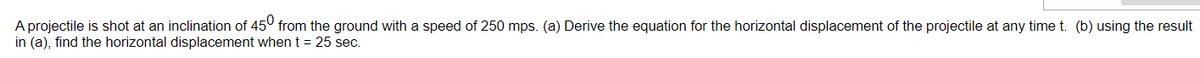 A projectile is shot at an inclination of 45° from the ground with a speed of 250 mps. (a) Derive the equation for the horizontal displacement of the projectile at any time t. (b) using the result
in (a), find the horizontal displacement whent = 25 sec.
