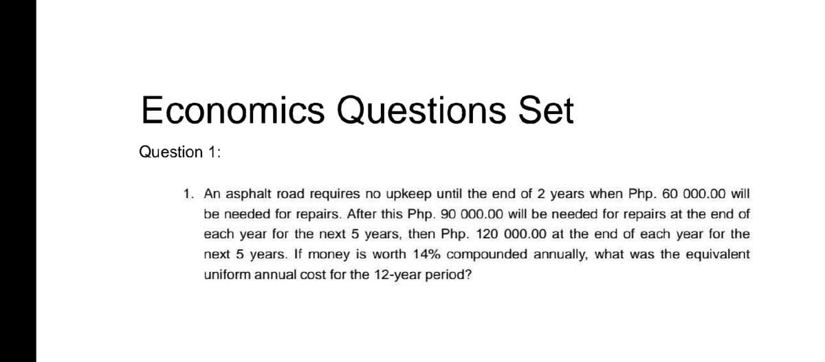 Economics Questions Set
Question 1:
1. An asphalt road requires no upkeep until the end of 2 years when Php. 60 000.00 will
be needed for repairs. After this Php. 90 000.00 will be needed for repairs at the end of
each year for the next 5 years, then Php. 120 000.00 at the end of each year for the
next 5 years. If money is worth 14% compounded annually, what was the equivalent
uniform annual cost for the 12-year period?