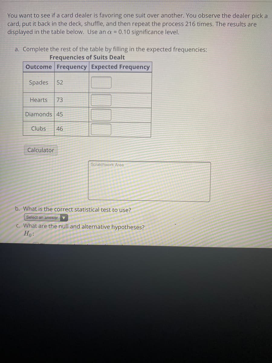 **Chi-Square Test for Goodness of Fit**

You want to see if a card dealer is favoring one suit over another. You observe the dealer pick a card, put it back in the deck, shuffle, and then repeat the process 216 times. The results are displayed in the table below. Use an \(\alpha = 0.10\) significance level.

### a. Complete the rest of the table by filling in the expected frequencies:
#### Frequencies of Suits Dealt

| Outcome | Frequency | Expected Frequency |
|---------|-----------|---------------------|
| Spades  | 52        |                     |
| Hearts  | 73        |                     |
| Diamonds| 45        |                     |
| Clubs   | 46        |                     |

**Calculator**

**Scratchwork Area**

### b. What is the correct statistical test to use?
\[
\text{Select an answer}
\]

### c. What are the null and alternative hypotheses?
\[
H_0:\ 
\]

#### Detailed Explanation of the Table

The table above is used to determine if there is a significant preference for any particular suit by the card dealer. The table is comprised of four rows representing the four suits (Spades, Hearts, Diamonds, and Clubs) with their observed frequencies recorded over 216 trials. The last column is for the expected frequencies, which will need to be calculated. 

In the absence of any bias from the dealer, each suit should appear approximately equally often. Since there are four suits, the expected frequency for each suit under the null hypothesis would be \( \frac{216}{4} = 54 \).

You are to fill in these expected frequencies as follows:

| Outcome | Frequency | Expected Frequency |
|---------|-----------|---------------------|
| Spades  | 52        | 54                  |
| Hearts  | 73        | 54                  |
| Diamonds| 45        | 54                  |
| Clubs   | 46        | 54                  |

### Additional Instructions

You will need to conduct a Chi-Square test for goodness of fit to determine if there is a statistically significant deviation from the expected frequencies. 

**Calculator**: This function will be used to perform the computations needed for the test.

**Scratchwork Area**: Use this space to perform any calculations and notes as needed during the test.

**Hypotheses**:
- Null Hypothesis (\(H_0\)):
