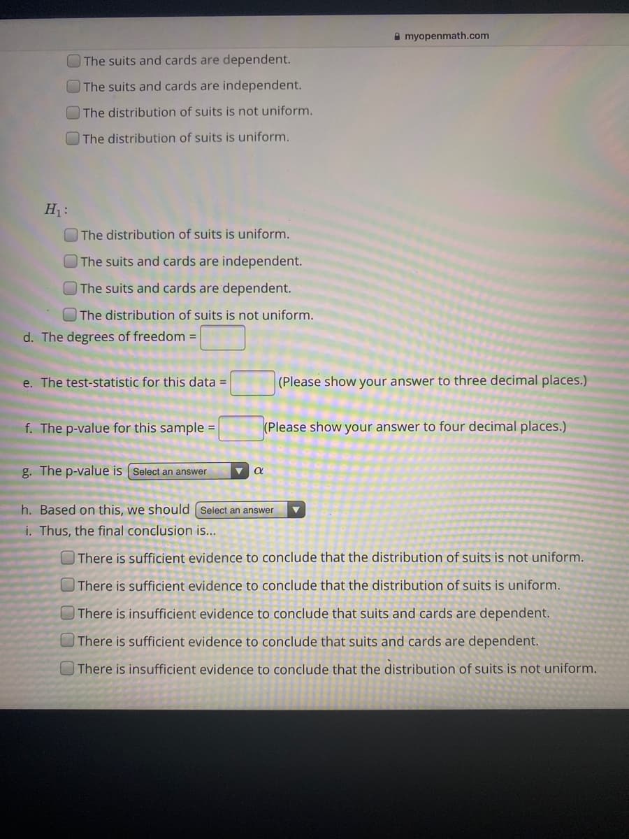 ### Hypothesis Testing for Distribution Uniformity - Educational Resource

#### Null Hypothesis (\( H_0 \)):

- \[ \] The suits and cards are dependent.
- \[ \] The suits and cards are independent.
- \[ \] The distribution of suits is not uniform.
- \[ \] The distribution of suits is uniform.

#### Alternative Hypothesis (\( H_1 \)):

- \[ \] The distribution of suits is uniform.
- \[ \] The suits and cards are independent.
- \[ \] The suits and cards are dependent.
- \[ \] The distribution of suits is not uniform.

#### Degrees of Freedom Calculation:
- Degrees of freedom (\( d \)) = \[ \]
   
#### Test Statistic:
- The test statistic for this data = \[ \] (Please show your answer to three decimal places.)

#### P-Value Calculation:
- The p-value for this sample = \[ \] (Please show your answer to four decimal places.)

#### P-Value Comparison:
- The p-value is \[ \] \(\alpha\)

#### Decision Rule:
- Based on this, we should \[ \]

#### Conclusion:
- \[ \] There is sufficient evidence to conclude that the distribution of suits is not uniform.
- \[ \] There is sufficient evidence to conclude that the distribution of suits is uniform.
- \[ \] There is insufficient evidence to conclude that suits and cards are dependent.
- \[ \] There is sufficient evidence to conclude that suits and cards are dependent.
- \[ \] There is insufficient evidence to conclude that the distribution of suits is not uniform.