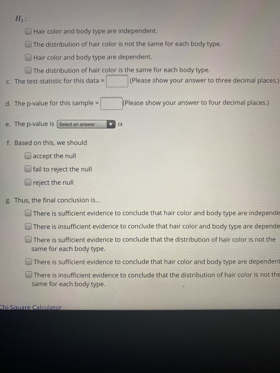 H1:
Hair color and body type are independent.
The distribution of hair color is not the same for each body type.
Hair color and body type are dependent.
The distribution of hair color is the same for each body type.
C. The test-statistic for this data =
(Please show your answer to three decimal places.)
d. The p-value for this sample =
(Please show your answer to four decimal places.)
e. The p-value is (Select an answer
f. Based on this, we should
accept the null
fail to reject the null
reject the null
g. Thus, the final conclusion is...
There is sufficient evidence to conclude that hair color and body type are independe
There is insufficient evidence to conclude that hair color and body type are depende
There is sufficient evidence to conclude that the distribution of hair color is not the
same for each body type.
There is sufficient evidence to conclude that hair color and body type are dependent
There is insufficient evidence to conclude that the distribution of hair color is not the
same for each body type.
Chi-Square Calculator.

