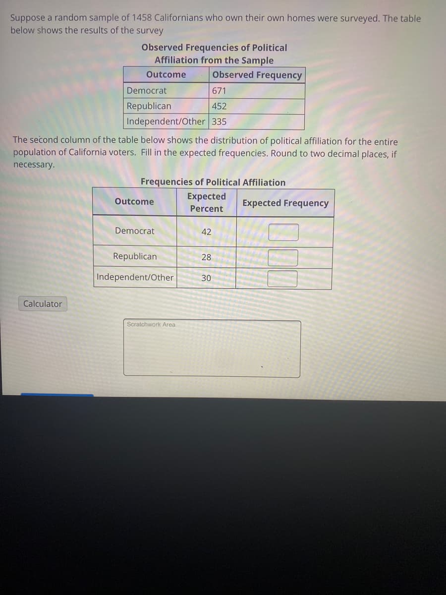 ### Observed Frequencies of Political Affiliation from the Sample

Suppose a random sample of 1,458 Californians who own their own homes were surveyed. The table below shows the results of the survey:

| Outcome            | Observed Frequency |
|--------------------|--------------------|
| Democrat           | 671                |
| Republican         | 452                |
| Independent/Other  | 335                |

### Frequencies of Political Affiliation

The second column of the table below shows the distribution of political affiliation for the entire population of California voters. Fill in the expected frequencies. Round to two decimal places, if necessary.

| Outcome           | Expected Percent | Expected Frequency |
|-------------------|------------------|--------------------|
| Democrat          | 42               |                    |
| Republican        | 28               |                    |
| Independent/Other | 30               |                    |

### Graphs/Diagrams

There are two tables presented in this document. 

1. The first table displays the observed frequency of political affiliations (Democrat, Republican, Independent/Other) among a sample of 1,458 Californian homeowners.
2. The second table is designed to calculate the expected frequency based on the entire population's distribution percentages: 42% Democrat, 28% Republican, 30% Independent/Other. Users need to fill in the expected frequencies using the given percentages and the sample size.

### Additional Tools

A "Calculator" tool and a "Scratchwork Area" are provided for performing and verifying calculations.