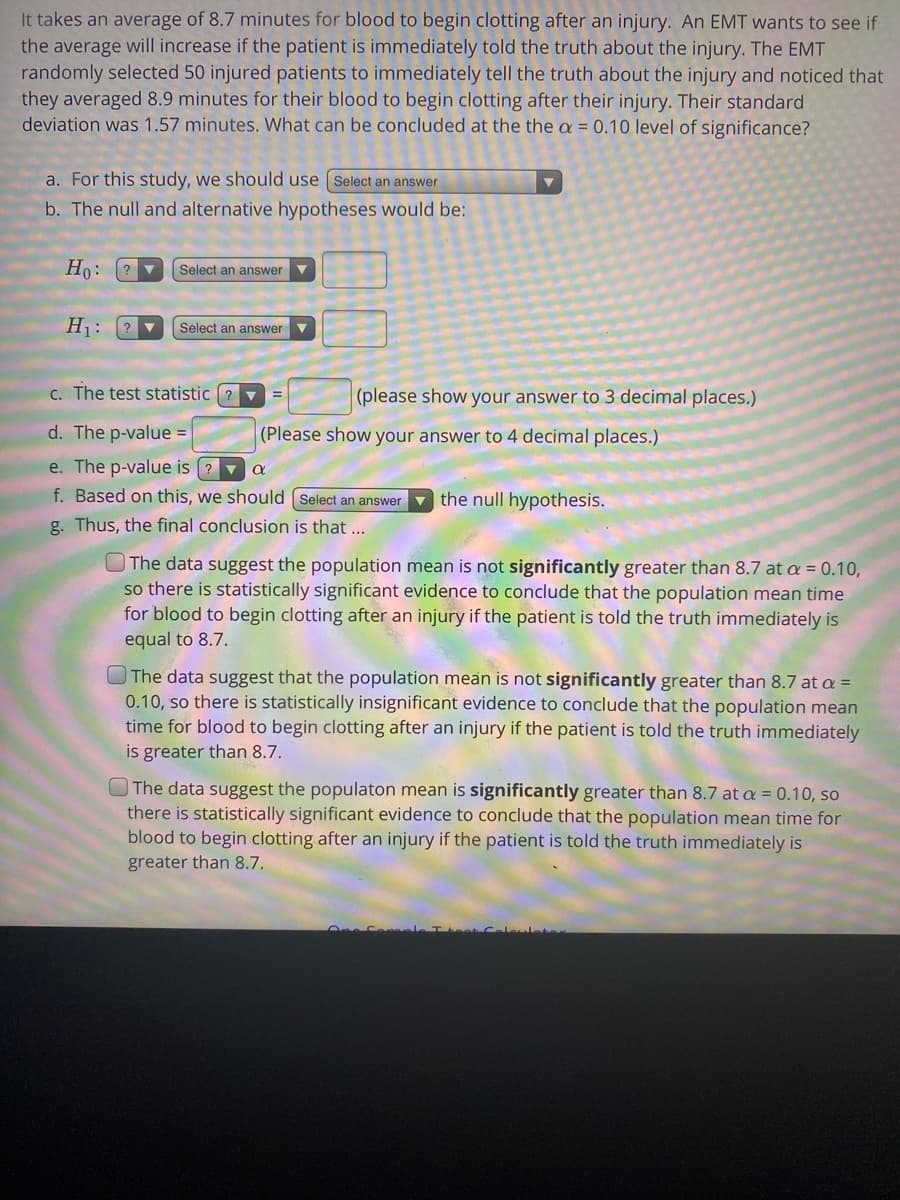 ---

### Impact of Truth on Blood Clotting Time

It takes an average of 8.7 minutes for blood to begin clotting after an injury. An EMT wants to see if the average will increase if the patient is immediately told the truth about the injury. The EMT randomly selected 50 injured patients to immediately tell the truth about the injury and noticed that they averaged 8.9 minutes for their blood to begin clotting after their injury. Their standard deviation was 1.57 minutes. What can be concluded at the α = 0.10 level of significance?

---

a. **For this study, we should use:**

   - **Answer Options:**
     - One-sample t-test.
     - Two-sample t-test.
     - Paired t-test.
     - Chi-square test.

---

b. **The null and alternative hypotheses would be:**

   - **H₀:** 
     - μ = 8.7
     - μ ≠ 8.7
     - μ > 8.7
     - μ < 8.7

   - **H₁:**
     - μ = 8.7
     - μ ≠ 8.7
     - μ > 8.7
     - μ < 8.7

---

c. **The test statistic (t) = __** (please show your answer to 3 decimal places.)

---

d. **The p-value = __** (please show your answer to 4 decimal places.)

---

e. **The p-value is __ α.**

   - **Answer Options:**
     - Less than.
     - Greater than.
     - Equal to.

---

f. **Based on this, we should __ the null hypothesis.**

   - **Answer Options:**
     - Reject.
     - Fail to reject.

---

g. **Thus, the final conclusion is that...**

   - **Answer Options:**
     
     - The data suggest the population mean is not significantly greater than 8.7 at α = 0.10, so there is statistically significant evidence to conclude that the population mean time for blood to begin clotting after an injury if the patient is told the truth immediately is equal to 8.7.
     
     - The data suggest that the population mean is not significantly greater than 8.7 at α = 0.10, so there is statistically insignificant evidence to conclude