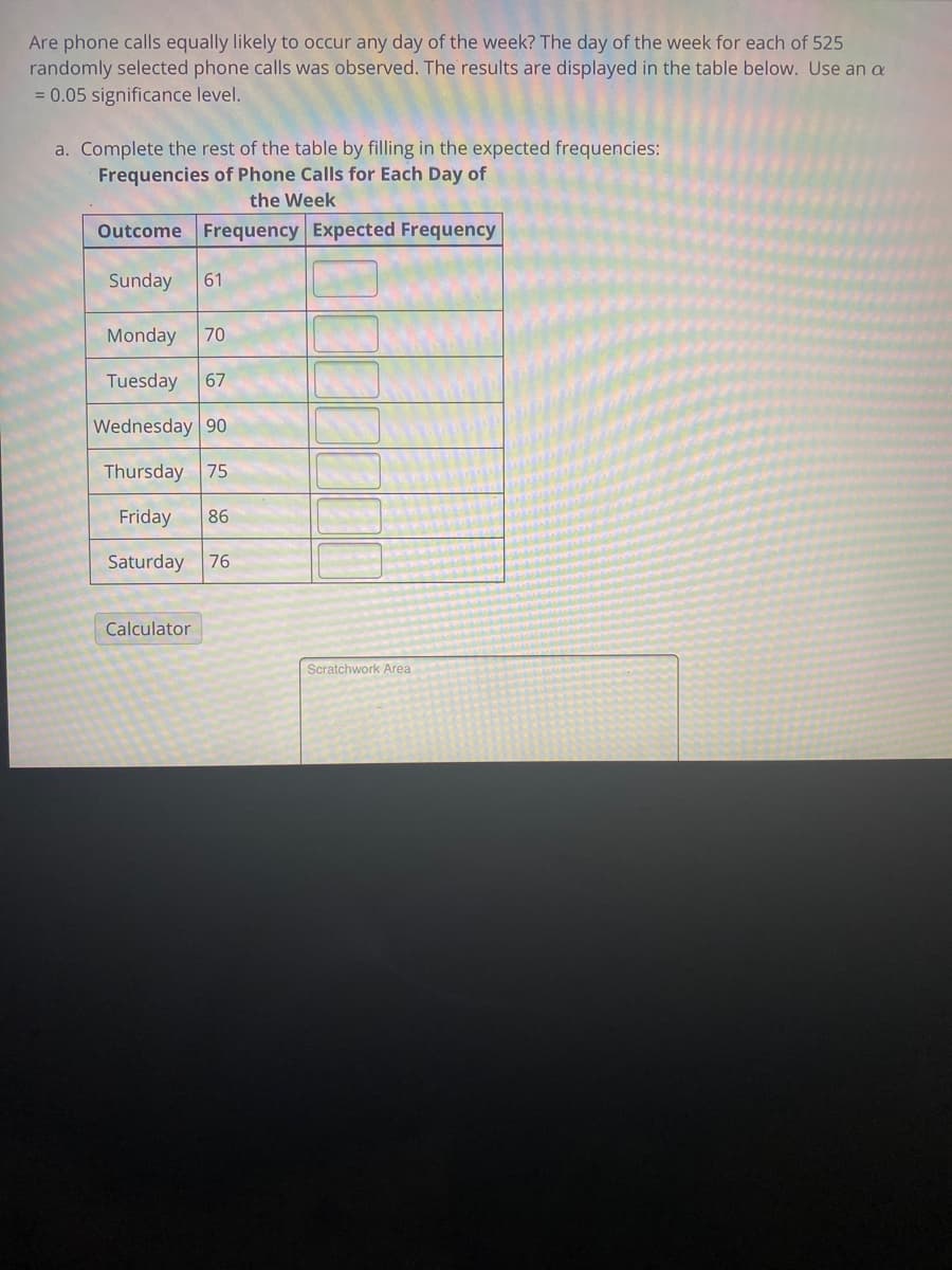 **Title: Analyzing the Distribution of Phone Calls Across a Week**

**Introduction:**
Are phone calls equally likely to occur on any day of the week? To answer this question, 525 randomly selected phone calls were observed over a week. The results of these observations are displayed in the table below. Use a significance level of α = 0.05 to complete your analysis.

**Instructions:**
1. Complete the rest of the table by filling in the expected frequencies for each day of the week.

**Data Table:**

_Frequencies of Phone Calls for Each Day of the Week_

| Outcome  | Frequency | Expected Frequency |
|----------|-----------|--------------------|
| Sunday   | 61        |                    |
| Monday   | 70        |                    |
| Tuesday  | 67        |                    |
| Wednesday| 90        |                    |
| Thursday | 75        |                    |
| Friday   | 86        |                    |
| Saturday | 76        |                    |

**Instructions Continued:**

2. Use a statistical method to determine if the phone calls are equally distributed across each day of the week. Typically, you might use the chi-square test for goodness-of-fit for this type of analysis. 

**Calculator:**
A calculator may be provided for performing the necessary calculations.

**Scratchwork Area:**
Utilize this area for any manual calculations or notes needed to complete the table and perform the statistical test.

**Additional Note:**
To find the expected frequency, use the formula:
\[ \text{Expected Frequency} = \frac{\text{Total Number of Phone Calls}}{\text{Number of Days}} \]

Given the total number of phone calls is 525 and there are 7 days in a week, each expected frequency would be:
\[ \text{Expected Frequency} = \frac{525}{7} = 75 \]

Therefore, the expected frequency for each day of the week should be 75.

**Completed Data Table:**

_Frequencies of Phone Calls for Each Day of the Week_

| Outcome  | Frequency | Expected Frequency |
|----------|-----------|--------------------|
| Sunday   | 61        | 75                 |
| Monday   | 70        | 75                 |
| Tuesday  | 67        | 75                 |
| Wednesday| 90        | 75                 |
| Thursday | 75        | 75                 |
| Friday   | 86        | 