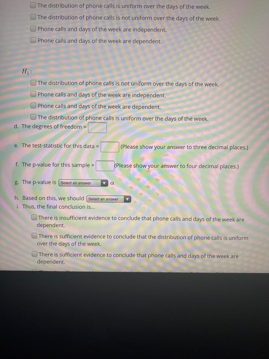 ## Hypothesis Testing for Distribution of Phone Calls Over Days of the Week

To determine whether the distribution of phone calls is uniform over the days of the week, we need to set up and test several hypotheses.

### Null Hypothesis (\(H_0\)):

Select one of the following:
- [ ] The distribution of phone calls is uniform over the days of the week.
- [ ] The distribution of phone calls is not uniform over the days of the week.
- [ ] Phone calls and days of the week are independent.
- [ ] Phone calls and days of the week are dependent.

### Alternative Hypothesis (\(H_1\)):

Select one of the following:
- [ ] The distribution of phone calls is not uniform over the days of the week.
- [ ] Phone calls and days of the week are independent.
- [ ] Phone calls and days of the week are dependent.
- [ ] The distribution of phone calls is uniform over the days of the week.

### Degrees of Freedom

d. The degrees of freedom = [___]

### Test Statistic

e. The test statistic for this data = [___] (Please show your answer to three decimal places.)

### P-Value

f. The p-value for this sample = [___] (Please show your answer to four decimal places.)

### Decision Rule

g. The p-value is [Select an answer] α

### Conclusion

h. Based on this, we should [Select an answer]

i. Thus, the final conclusion is...

- [ ] There is insufficient evidence to conclude that phone calls and days of the week are dependent.
- [ ] There is sufficient evidence to conclude that the distribution of phone calls is uniform over the days of the week.
- [ ] There is sufficient evidence to conclude that phone calls and days of the week are dependent.
- [ ] There is insufficient evidence to conclude that the distribution of phone calls is uniform over the days of the week.

These hypotheses and tests allow us to understand whether phone calls are uniformly distributed over the days of the week or if there is a specific pattern to their occurrence.
