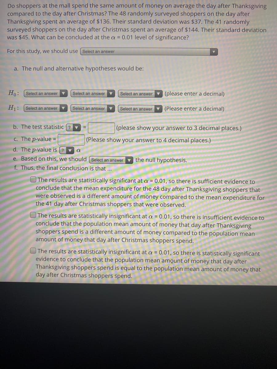 ### Analyzing Consumer Spending: Thanksgiving vs. Christmas Shopping Habits

Below is a study examining whether there is a difference in spending habits between shoppers on the day after Thanksgiving compared to the day after Christmas.

**Research Question:**
Do shoppers at the mall spend the same amount of money on average the day after Thanksgiving compared to the day after Christmas? 

#### Data:
- **Sample 1 (Day after Thanksgiving)**:
  - Number of shoppers surveyed: 48
  - Average spending: $136
  - Standard deviation: $37

- **Sample 2 (Day after Christmas)**:
  - Number of shoppers surveyed: 41
  - Average spending: $144
  - Standard deviation: $45

#### Hypothesis Test:
We will conduct a hypothesis test at the α = 0.01 significance level.

1. **Selection of Test:**
   - For this study, we should use a **two-sample t-test**.

2. **Formulation of Hypotheses:**
   - **Null Hypothesis (H₀):** \( \mu_1 = \mu_2 \)
     - The mean amount of money spent by shoppers on the day after Thanksgiving is equal to the mean amount of money spent by shoppers on the day after Christmas.
   - **Alternative Hypothesis (H₁):** \( \mu_1 \neq \mu_2 \)
     - The mean amount of money spent by shoppers on the day after Thanksgiving is not equal to the mean amount of money spent by shoppers on the day after Christmas.

3. **Test Statistic:**
   - The test statistic (t) is calculated as follows:
     \[
     t = \frac{(\bar{X}_1 - \bar{X}_2)}{\sqrt{(\frac{S_1^2}{n_1} + \frac{S_2^2}{n_2})}}
     \]
   - With \(\bar{X}_1 = 136\), \(\bar{X}_2 = 144\), \(S_1 = 37\), \(S_2 = 45\), \( n_1 = 48\), \( n_2 = 41 \), the t-statistic needs to be calculated.

4. **P-value:**
   - Once the t-statistic is calculated, the p-value corresponding to this test statistic can be obtained.

