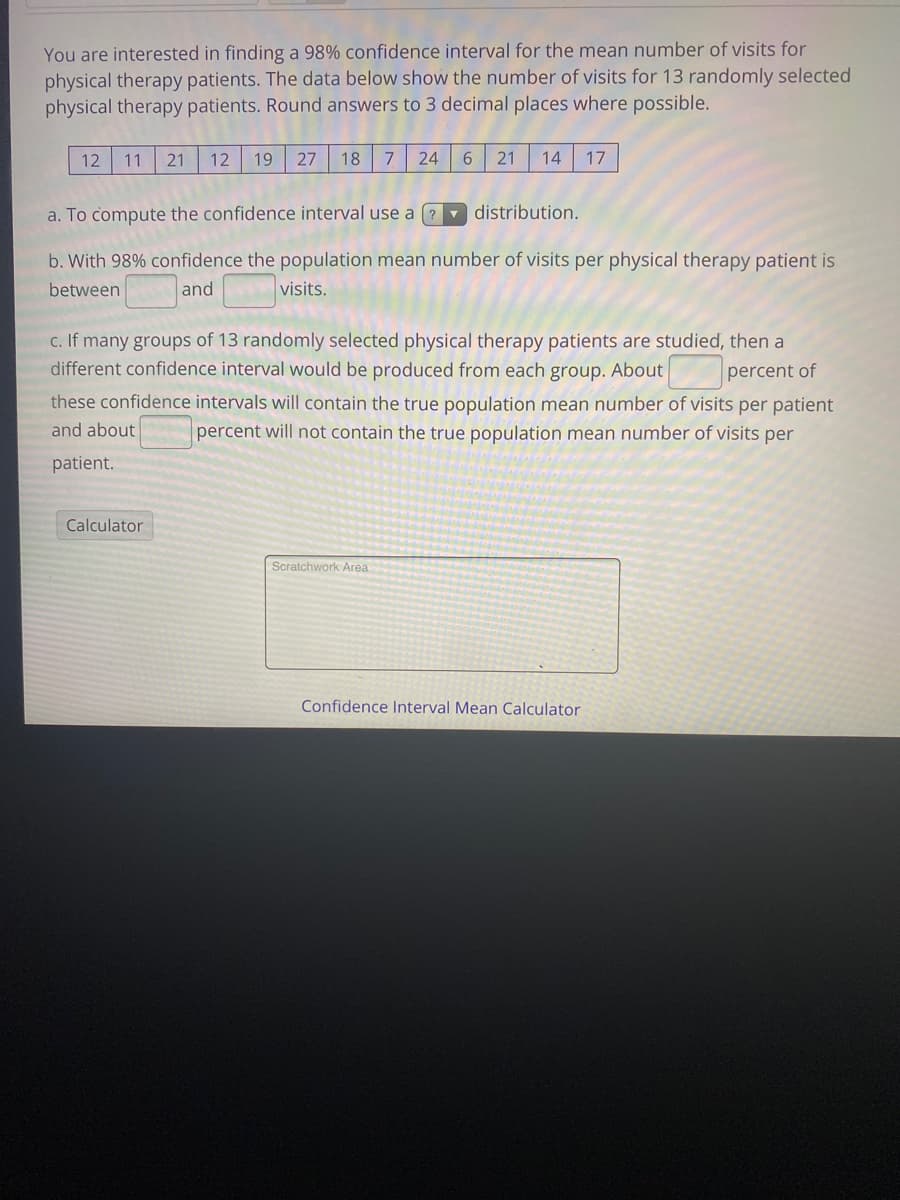 You are interested in finding a 98% confidence interval for the mean number of visits for
physical therapy patients. The data below show the number of visits for 13 randomly selected
physical therapy patients. Round answers to 3 decimal places where possible.
12
11
21
12
19
27
18
24
6.
21
14
17
a. To compute the confidence interval use a ? distribution.
b. With 98% confidence the population mean number of visits per physical therapy patient is
between
and
visits.
c. If many groups of 13 randomly selected physical therapy patients are studied, then a
different confidence interval would be produced from each group. About
percent of
these confidence intervals will contain the true population mean number of visits per patient
and about
percent will not contain the true population mean number of visits per
patient.
Calculator
Scratchwork Area
Confidence Interval Mean Calculator
