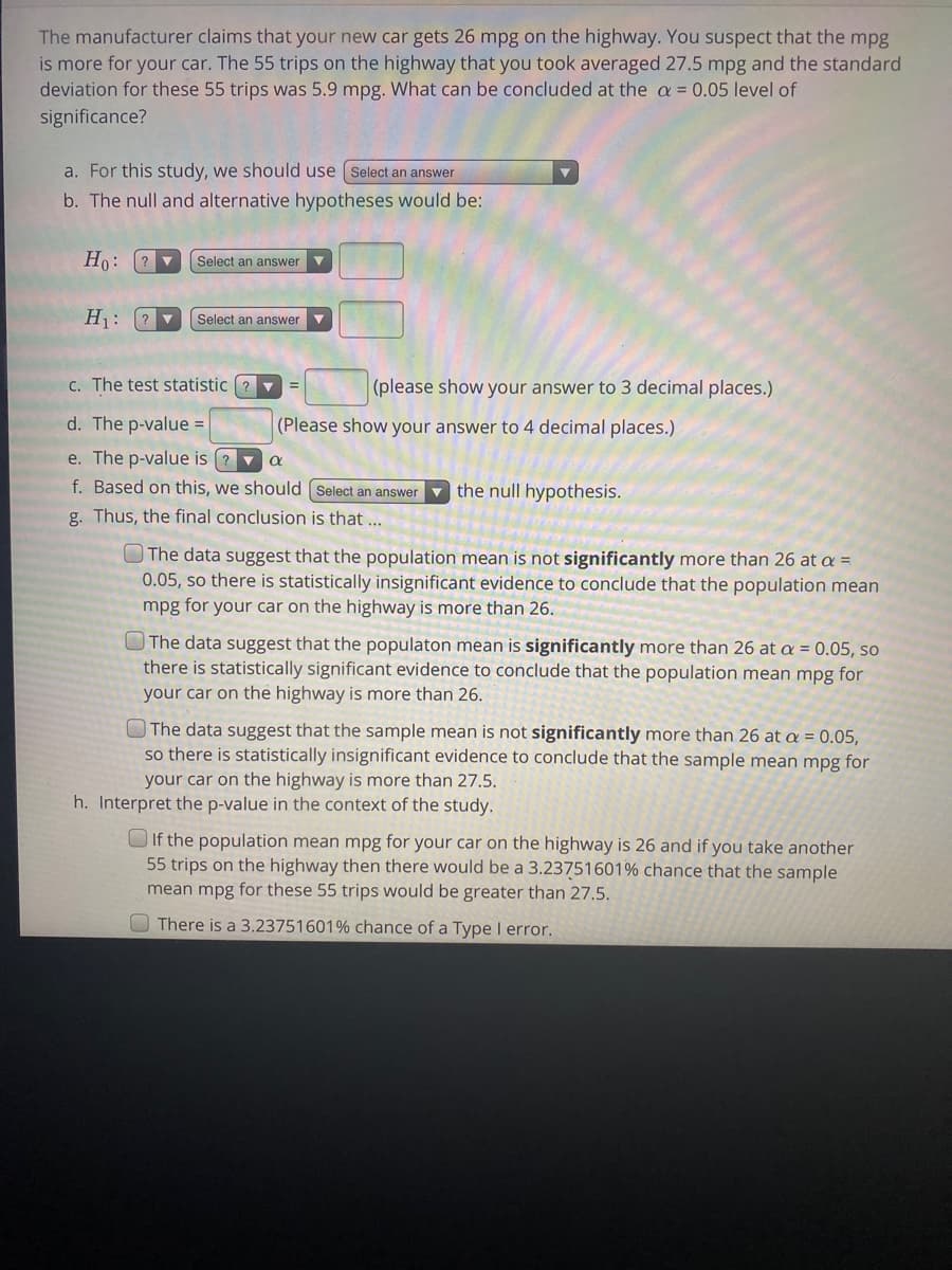 ### Hypothesis Testing for Mean MPG

The manufacturer claims that your new car gets 26 mpg on the highway. You suspect that the mpg is more for your car. The 55 trips on the highway that you took averaged 27.5 mpg and the standard deviation for these 55 trips was 5.9 mpg. What can be concluded at the \( \alpha = 0.05 \) level of significance?

#### Steps to Perform Hypothesis Testing

1. **Selecting the Type of Test:**
   - For this study, we use the [Select an answer] test.

2. **Formulating Hypotheses:**
   - The null and alternative hypotheses are:
     \[
     H_0: \text{mean} \, \mu = 26 \text{ mpg}
     \]
     \[
     H_1: \text{mean} \, \mu > 26 \text{ mpg}
     \]

3. **Calculating the Test Statistic:**
   - The test statistic \( t \) is calculated as:
     \[
     t = \frac{\bar{x} - \mu}{s / \sqrt{n}} = \frac{27.5 - 26}{5.9 / \sqrt{55}} = \left[ \text{Please show your answer to 3 decimal places} \right]
     \]

4. **Determining the p-value:**
   - The p-value is \( [ \text{Please show your answer to 4 decimal places} ] \).

5. **Comparing p-value to Alpha:**
   - If the p-value is less than \( \alpha \):
     \[
     \text{Reject } H_0
     \]
   - If the p-value is greater than \( \alpha \):
     \[
     \text{Fail to reject } H_0
     \]

6. **Conclusion:**
   - Based on this, we [Select an answer] the null hypothesis.

7. **Final Conclusion:**
   - Depending on the comparison, the final conclusion can be:
     \[
     \begin{cases}
       & \text{The data suggest that the population mean is not significantly more than 26 at } \alpha = 0.05, \\
       & \text{so there is statistically insignificant evidence to conclude that the population mean mpg for your car on the highway is more than