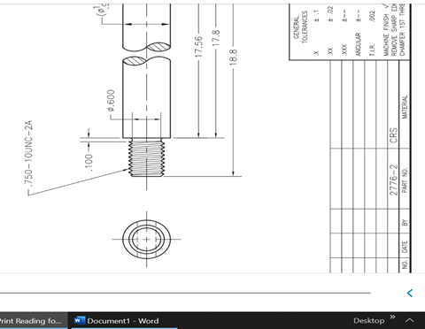 Print Reading fo...
wDocument1 - Word
Desktop
-.750-10UNC-2A
.100
0.600
2776-2
NO. DATE
BY
PART NO.
CRS
MATERIAL
17.56-
18.8
17.8-
GENERAL
TOLERANCES
X
1
XX
± .02
XXXX
+--
ANGULAR ---
T.L.R.
.002
MACHINE FINISH
REMOVE SHARP EDI
CHAMFER 1ST THRE