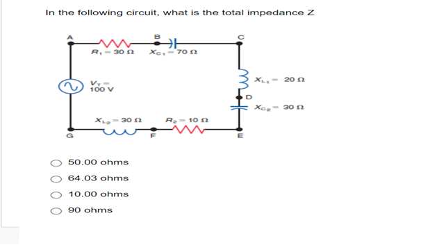 In the following circuit, what is the total impedance Z
R₁-30 12
B
X-701
00
XL, 20
YoOV
Xo₂- 30 n
XL-30
R₂-102
50.00 ohms
64.03 ohms
10.00 ohms
90 ohms