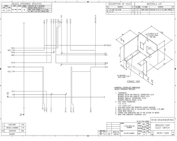 同
23.2
98
A
2487
7/20
5
REVISED & REDAN
7/19
SYM
DESCRIPTION
DATE
REGIONS
1965-
187.5 TYP-
178.8-
168.1-
137.9
120.5 TYP
102.3 TYP
UNLESS OTHERWISE SPECIFIED
MENNERNA FOLG 6.4
95.2-
109.2-
131.2
w
201.2-
8.2
110.2
227.2-
231.4-
143.6
153.9
-158.5
181.2 TYP
wzze
208.4
224.2
-120.5
345.540.5
-207.50.5
DESCRIPTION OF HOLES
A 408 +0/-0.08
33
MATERIALS LIST
E
3
0991-9433 570-44 x 0.7 x 10 LONG PRESS S
PRESS
HOLES FROM
FAR SCE
AS REQUIRED
BOTH SCES
FORMED VIEW
NUMERICAL CONTROLLED FABRICATION
UNLESS OTHERWISE SPECIFIED
1. TOLERANCES
BETWEEN DATUM AND PARALLEL CENTERLINES: 0.4
BETWEEN DATUM AND PARALLEL EDGES: 0.4
BETWEEN PARALLEL CENTERLINES: 0.25
BETWEEN PARALLEL EDGES: #025
2. HOLE SIZES TOLERANCES
<12±0.15
>12 +0.25/-0.15
3. SCALLOPED EDGES ARE PERMITTED UNLESS INDICATED.
4. BENO DEDUCTION USED IN CALCULATING FLAT PATTERN: 3.79 097
5. INSIDE BEND RADIUS: 2
FORMED VIEW DIMENSIONS ARE TO THE OUTSIDE OF BENDS
7. BEND VIEW DIMENSION TOLERANCE: #0.5
ALUMNUM
30-0134
GY
USED ON
WCB ENGINEERING
DO NOT SOLE DAN
BRACKET-FAIR
ELECT SWITCH
N630-1028