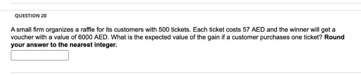 QUESTION 20
A small firm organizes a raffle for its customers with 500 tickets. Each ticket costs 57 AED and the winner will get a
voucher with a value of 6000 AED. What is the expected value of the gain if a customer purchases one ticket? Round
your answer to the nearest integer.