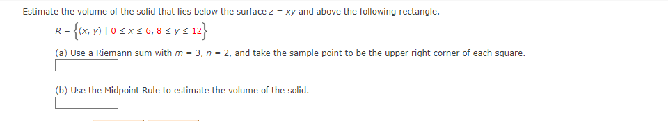 Estimate the volume of the solid that lies below the surface z = xy and above the following rectangle.
R = {(x, y) 10 ≤ x ≤ 6, 8 ≤ y ≤ 12}
(a) Use a Riemann sum with m = 3, n = 2, and take the sample point to be the upper right corner of each square.
(b) Use the Midpoint Rule to estimate the volume of the solid.