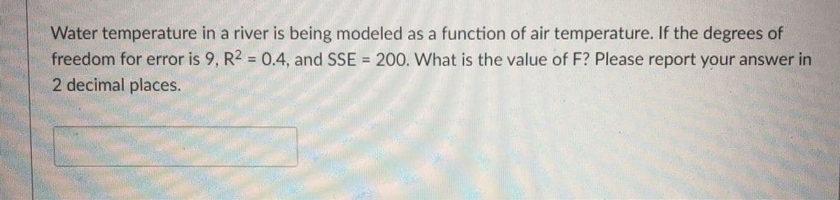 Water temperature in a river is being modeled as a function of air temperature. If the degrees of
freedom for error is 9, R2 = 0.4, and SSE = 200. What is the value of F? Please report your answer in
2 decimal places.
%3D
