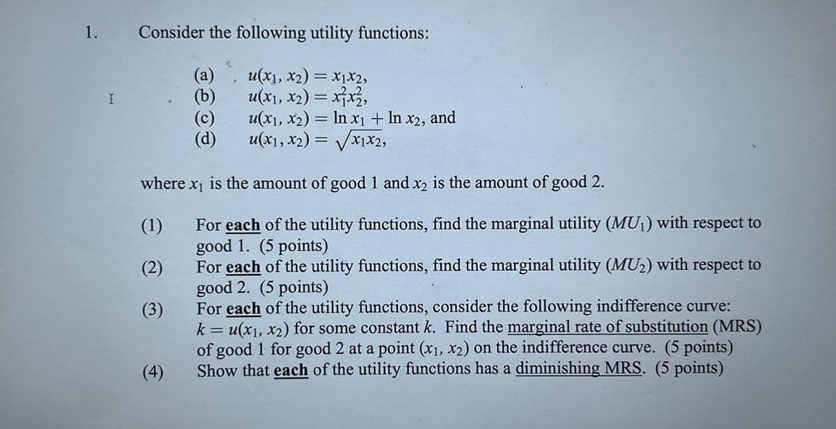 1.
Consider the following utility functions:
(a)
u(x1, x2)=x1x2,
I
(b)
u(x1, x2)=xx,
(c)
u(x1, x2) = ln x1 + ln x2, and
(d)
u(x1, x2)=√√x1x2,
where x is the amount of good 1 and x2 is the amount of good 2.
(1)
(2)
(3)
(4)
For each of the utility functions, find the marginal utility (MU₁) with respect to
good 1. (5 points)
For each of the utility functions, find the marginal utility (MU2) with respect to
good 2. (5 points)
For each of the utility functions, consider the following indifference curve:
k = u(x1, x2) for some constant k. Find the marginal rate of substitution (MRS)
of good 1 for good 2 at a point (x1, x2) on the indifference curve. (5 points)
Show that each of the utility functions has a diminishing MRS. (5 points)