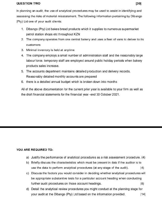 QUESTION TWO
[30]
In planning an audit, the use of analytical procedures may be used to assist in identifying and
assessing the risks of material misstatement. The following information pertaining by Dibango
(Pty) Ltd one of your audit clients:
1. Dibango (Pty) Ltd bakes bread products which it supplies to numerous supermarket
petrol station shops etc throughout KZN
2. The company operates from one central bakery and uses a fleet of vans to deliver to its
customers
3. Minimal inventory is held at anytime
4. The company employs a small number of administration staff and the reasonably large
labour force. temporary staff are employed around public holiday periods when bakery
products sales increase.
5. The accounts department maintains detailed production and delivery records.
Reasonably detailed monthly accounts are prepared
6. there is a detailed annual budget which is broken down into months
Al of the above documentation for the current prior year is available to your firm as well as
the draft financial statements for the financial year-end 30 October 2021.
YOU ARE REQUIRED TO:
a) Justify the performance of analytical procedures as a risk assessment procedure. (4)
b) Briefly discuss the characteristics which must be present in data if the auditor is to
use the data to perform analytical procedures (at any stage of the audit).
(4)
c) Discuss the factors you would consider in deciding whether analytical procedures will
be appropriate substantive tests for a particular account heading when conducting
further audit procedures on those account headings.
(8)
d) Detail the analytical review procedures you might conduct at the planning stage for
your audit at the Dibango (Pty) Ltd based on the information provided.
(14)