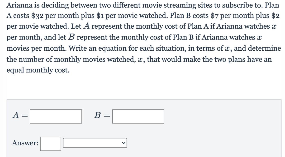 Arianna is deciding between two different movie streaming sites to subscribe to. Plan
A costs $32 per month plus $1 per movie watched. Plan B costs $7 per month plus $2
per movie watched. Let A represent the monthly cost of Plan A if Arianna watches x
per month, and let B represent the monthly cost of Plan B if Arianna watches
movies per month. Write an equation for each situation, in terms of x, and determine
the number of monthly movies watched, x, that would make the two plans have an
equal monthly cost.
A =
В —
Answer:
