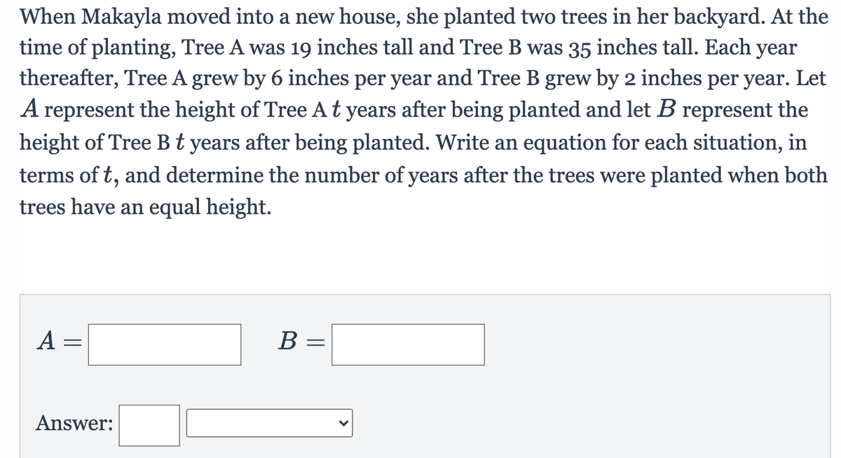 When Makayla moved into a new house, she planted two trees in her backyard. At the
time of planting, Tree A was 19 inches tall and Tree B was 35 inches tall. Each year
thereafter, Tree A grew by 6 inches per year and Tree B grew by 2 inches per year. Let
A represent the height of Tree At years after being planted and let B represent the
height of Tree Bt years after being planted. Write an equation for each situation, in
terms of t, and determine the number of years after the trees were planted when both
6.
trees have an equal height.
А —
В —
Answer:
