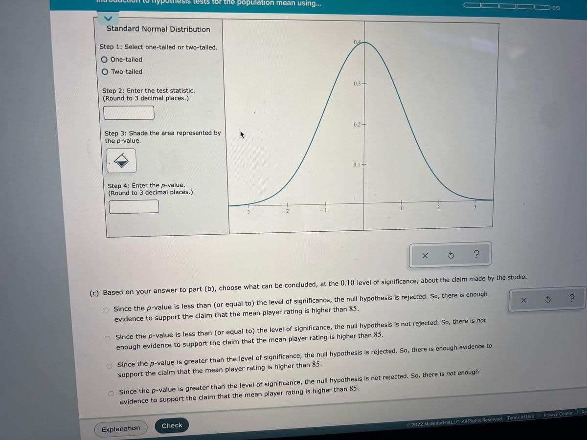 **Introduction to Hypothesis Tests for the Population Mean Using Standard Normal Distribution**

**Step 1:** Select one-tailed or two-tailed.
- One-tailed
- Two-tailed

**Step 2:** Enter the test statistic. (Round to 3 decimal places.)
- [Input Field]

**Step 3:** Shade the area represented by the p-value.
- [Shading Icon]

**Step 4:** Enter the p-value. (Round to 3 decimal places.)
- [Input Field]

**Diagram Explanation:**
The accompanying graph is a bell-shaped standard normal distribution curve. The x-axis ranges from -3 to 3, while the y-axis displays the probability density with values such as 0.1, 0.2, 0.3, and 0.4. The graph illustrates the symmetrical nature of the normal distribution, peaking at the center around the mean (0 on the x-axis).

**Step (c):** Based on your answer to part (b), choose what can be concluded, at the 0.10 level of significance, about the claim made by the studio.
- Since the p-value is less than (or equal to) the level of significance, the null hypothesis is rejected. So, there is enough evidence to support the claim that the mean player rating is higher than 85.
- Since the p-value is less than (or equal to) the level of significance, the null hypothesis is not rejected. So, there is not enough evidence to support the claim that the mean player rating is higher than 85.
- Since the p-value is greater than the level of significance, the null hypothesis is rejected. So, there is enough evidence to support the claim that the mean player rating is higher than 85.
- Since the p-value is greater than the level of significance, the null hypothesis is not rejected. So, there is not enough evidence to support the claim that the mean player rating is higher than 85.

**Buttons:**
- Explanation [ ]
- Check [ ]

© 2022 McGraw Hill LLC. All Rights Reserved.
Terms of Use | Privacy Center | Accessibility