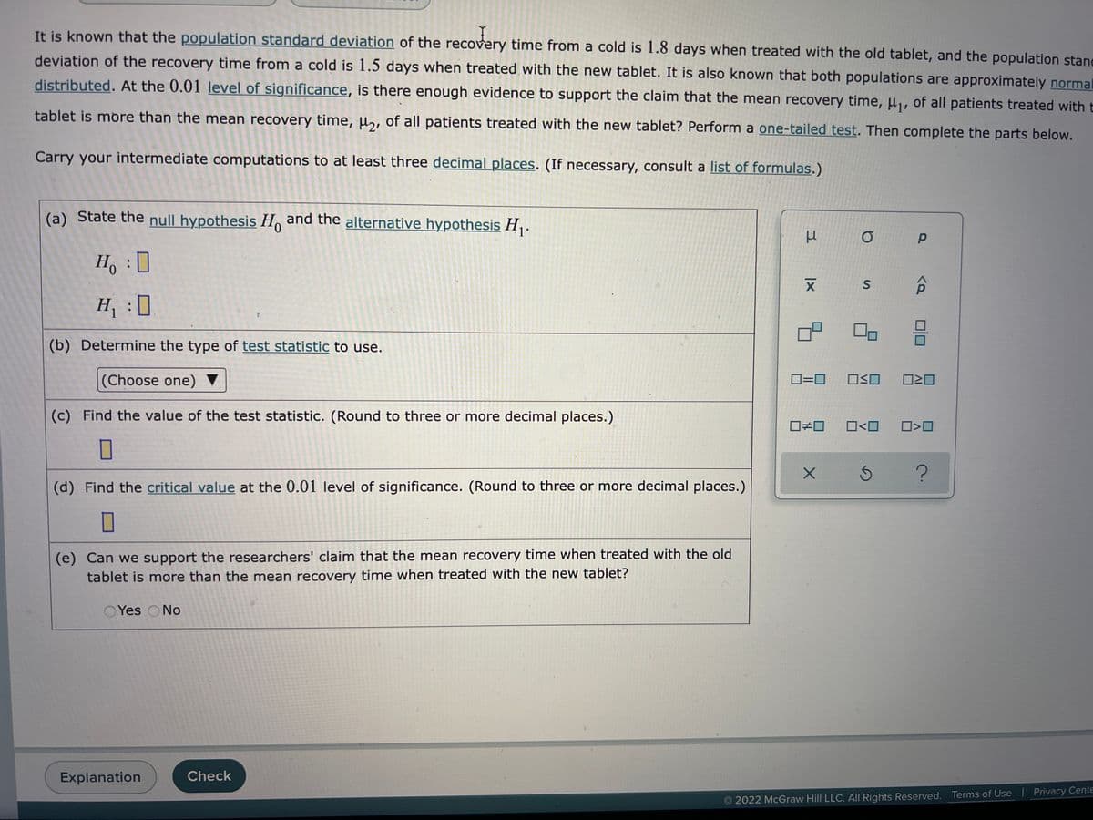 Y
It is known that the population standard deviation of the recovery time from a cold is 1.8 days when treated with the old tablet, and the population stand
deviation of the recovery time from a cold is 1.5 days when treated with the new tablet. It is also known that both populations are approximately normal
distributed. At the 0.01 level of significance, is there enough evidence to support the claim that the mean recovery time, μ₁, of all patients treated with t
tablet is more than the mean recovery time, μ₂, of all patients treated with the new tablet? Perform a one-tailed test. Then complete the parts below.
Carry your intermediate computations to at least three decimal places. (If necessary, consult a list of formulas.)
(a) State the null hypothesis Ho and the alternative hypothesis H₁.
μ σ p
Ho
X S
H₁ :D
0
(b) Determine the type of test statistic to use.
(Choose one)
(c) Find the value of the test statistic. (Round to three or more decimal places.)
(d) Find the critical value at the 0.01 level of significance. (Round to three or more decimal places.)
0
(e) Can we support the researchers' claim that the mean recovery time when treated with the old
tablet is more than the mean recovery time when treated with the new tablet?
Yes No
Explanation
Check
0=0
0#0
X
<Q
3
O≤O 0²0
0<0
□<口
5 ?
2022 McGraw Hill LLC. All Rights Reserved.
Terms of Use | Privacy Cente