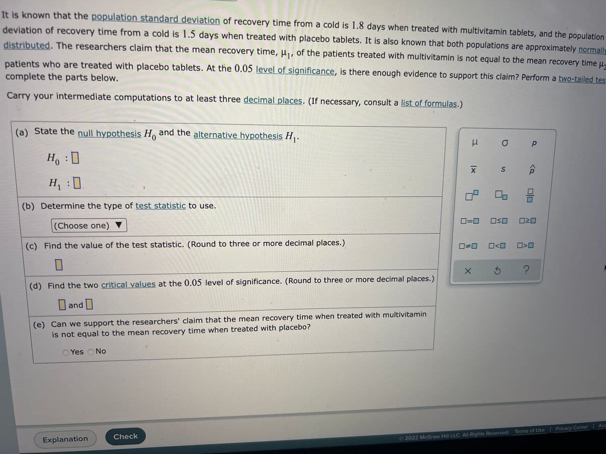 It is known that the population standard deviation of recovery time from a cold is 1.8 days when treated with multivitamin tablets, and the population
deviation of recovery time from a cold is 1.5 days when treated with placebo tablets. It is also known that both populations are approximately normally
distributed. The researchers claim that the mean recovery time, μ₁, of the patients treated with multivitamin is not equal to the mean recovery time u
patients who are treated with placebo tablets. At the 0.05 level of significance, is there enough evidence to support this claim? Perform a two-tailed test
complete the parts below.
Carry your intermediate computations to at least three decimal places. (If necessary, consult a list of formulas.)
(a) State the null hypothesis Ho and the alternative hypothesis H₁.
μ
O
р
H₁ : D
X S
H₁ :D
:0
3
(b) Determine the type of test statistic to use.
(Choose one)
0=0 OSO 020
(c) Find the value of the test statistic. (Round to three or more decimal places.)
0#0 0<0
0
X
Ś ?
(d) Find the two critical values at the 0.05 level of significance. (Round to three or more decimal places.)
and
(e) Can we support the researchers' claim that the mean recovery time when treated with multivitamin
is not equal to the mean recovery time when treated with placebo?
Yes No
2022 McGraw Hill LLC. All Rights Reserved. Terms of Use | Privacy Center
Explanation
Check
<Q
Acc