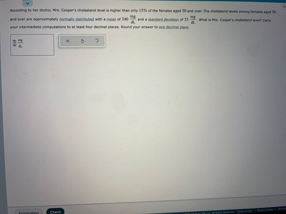 ### Educational Content Transcription

---

**Problem Description:**

According to her doctor, Mrs. Cooper's cholesterol level is higher than only 15% of the females aged 50 and over. The cholesterol levels among females aged 50 and over are approximately normally distributed with a mean of 240 mg/dL and a standard deviation of 25 mg/dL. 

**Question:**
What is Mrs. Cooper’s cholesterol level? Carry your intermediate computations to at least four decimal places. Round your answer to one decimal place.

---

**Explanation Area:**

- **Given Data:**
  - Mean (μ): 240 mg/dL
  - Standard Deviation (σ): 25 mg/dL
  - Percentile: 85% (since cholesterol level higher than only 15% means Mrs. Cooper belongs to the 85th percentile)

- **Relevant Formula:**
  To find Mrs. Cooper's cholesterol level, we need to use the z-score formula:
  \[
  Z = \frac{X - \mu}{\sigma}
  \]
  Where \( Z \) is the z-score, \( X \) is the cholesterol level, \( \mu \) is the mean, and \( \sigma \) is the standard deviation.

- **Steps to Find Cholesterol Level:**
  1. Find the z-score corresponding to the 85th percentile.
  2. Use the z-score formula to calculate the cholesterol level \( X \).

**Computation Area:**

1. **Finding z-score:**
   - For the 85th percentile, refer to the z-table or use a standard normal distribution calculator.
   - \( Z \approx 1.0364 \) for the 85th percentile.

2. **Calculating Cholesterol Level:**
   - Rearrange the z-score formula to solve for \( X \): 
     \[
     X = Z \cdot \sigma + \mu
     \]
   - Substitute the values:
     \[
     X = (1.0364 \cdot 25) + 240
     \]
   - Perform the calculation:
     \[
     X \approx 25.91 + 240 \approx 265.9
     \]

**Final Answer:**
Mrs. Cooper’s cholesterol level is approximately \( 265.9 \) mg/dL.

---

**Interaction Options:**
- **Explanation**: Offers