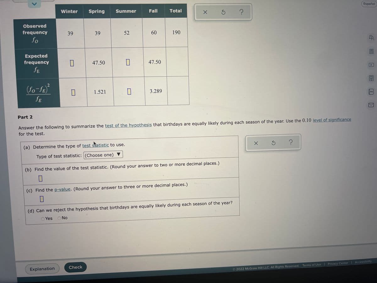 ### Analysis of Birthdates Across Seasons

This educational section will guide you through the statistical process to determine if birthdays are equally likely during each season of the year. The analysis is done using observed and expected frequencies to test the hypothesis.

#### Table of Observed and Expected Frequencies

|            | Winter | Spring | Summer | Fall | Total |
|------------|--------|--------|--------|------|-------|
| **Observed frequency (f_o)**    | 39     | 39     | 52     | 60   | 190   |
| **Expected frequency (f_e)**    |        | 47.50  |        | 47.50|       |
| **\(\frac{(f_o - f_e)^2}{f_e}\)** |        | 1.521  |        | 3.289|       |

### Part 2: Hypothesis Testing

Answer the following prompts to summarize the test of the hypothesis that birthdays are equally likely during each season of the year. Use the 0.10 level of significance for the test.

1. **Determine the type of test statistic to use.**
   - **Type of test statistic:** 
     ```(Choose one)```

2. **Find the value of the test statistic.**
   - **Value of the test statistic:** 
     ```(Round your answer to two or more decimal places.)```

3. **Find the p-value.**
   - **p-value:** 
     ```(Round your answer to three or more decimal places.)```

4. **Can we reject the hypothesis that birthdays are equally likely during each season of the year?**
   - ```Yes``` 
   - ```No``` 

### Explanation of the Table

The table lists the observed frequencies (the actual number of births recorded) for each season: Winter, Spring, Summer, and Fall. It also shows the expected frequencies, which are the average number of births we would expect if birthdays were equally likely in any season.

The third row of the table calculates each cell's chi-square component. This is done by taking the difference between observed and expected frequencies, squaring it, and then dividing by the expected frequency.

#### Steps to Complete:
1. **Determine the type of test statistic:** This will typically be a chi-square test for independence.
2. **Calculate the test statistic:** Sum the chi-square components \(\frac{(f_o - f_e)^