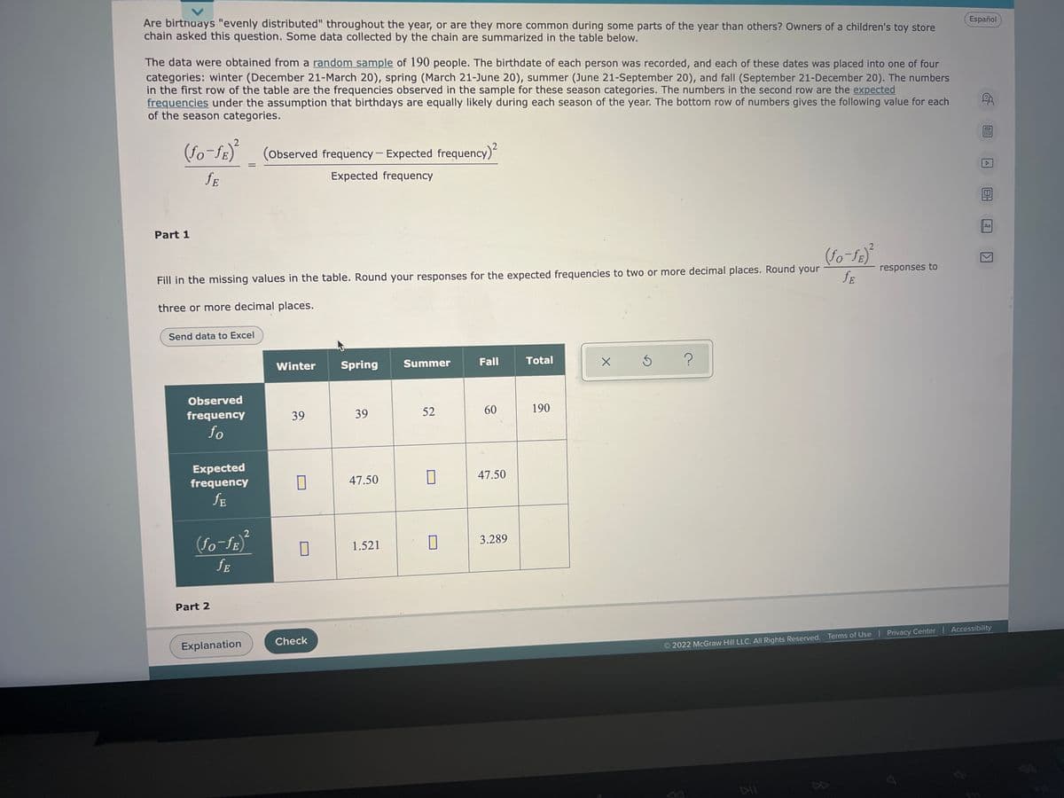 ### Analysis of Birthday Distribution by Season

**Are birthdays "evenly distributed" throughout the year, or are they more common during some parts of the year than others?** This was the question posed by the owners of a children's toy store chain. The data collected by the chain are summarized in the table below.

The data were obtained from a random sample of 190 people. Each person's birthdate was recorded and categorized into one of four seasons:
- **Winter (December 21 - March 20)**
- **Spring (March 21 - June 20)**
- **Summer (June 21 - September 20)**
- **Fall (September 21 - December 20)**

The top row of the table provides the observed frequencies of birthdays in these seasons. The expected frequencies for each season are calculated under the assumption that birthdays are equally likely during each season of the year.

#### Formula for Calculating Chi-Square Value
The chi-square value is calculated using the formula:
\[
\chi^2 = \sum \frac{(f_O - f_E)^2}{f_E}
\]
where:
- \( f_O \) is the observed frequency
- \( f_E \) is the expected frequency

### Part 1: Data Analysis Table

Fill in the missing values in the table. Round your responses for the expected frequencies to two or more decimal places. Round your chi-square values to three or more decimal places.

| Season   | Observed Frequency (\( f_O \)) | Expected Frequency (\( f_E \)) | \(\frac{(f_O - f_E)^2}{f_E}\) |
|----------|-------------------------------|-------------------------------|-------------------------------|
| Winter   | 39                            | 47.50                         | 1.521                         |
| Spring   | 39                            | 47.50                         |                               |
| Summer   | 52                            |                               |                               |
| Fall     | 60                            | 47.50                         | 3.289                         |
| **Total**     | **190**                           |                               |                               |

### Part 2: Check Your Work

Click the "Check" button to verify your answers.

---
**Interaction Tools:**
- **Explanation**: Provides detailed steps on how to calculate each value
- **Check**: Verifies your entered values against the correct answers

By understanding the distribution of birthdays across seasons, the toy store can