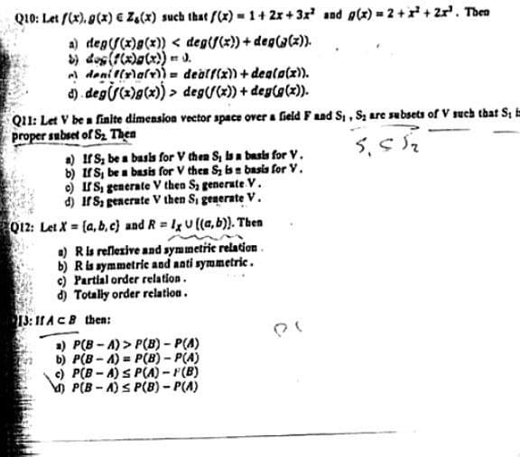 Q10: Let f(x), g(x) € Z&(x) such that f(x)=1+2x+3x² and g(x) = 2 + x² + 2x³. Then
a) deg((x)g(x)) < deg(f(x)) + deg((x)).
b) dog (f(x)(x)) = 0.
denif(x)(x)) = dealf(x)) + deg(g(x)).
d) deg(x)g(x))> deg(f(x)) + deg(g(x)).
Q11: Let V be a finite dimension vector space over a field F and S₁, S; are subsets of V such that S, in
proper subset of S₂ Then
a) If S, be a basis for V then S, is a basis for V.
b) If S, be a basis for V then Sy is a basis for V.
c) IS, generate V then Sy generate V.
d) If S, generate V then Si generate V.
Q12: Let X = (a,b,c) and R = 1x U ((a,b)). Then
a) R is reflexive and symmetric relation.
b) R is symmetric and anti symmetric.
c) Partial order relation.
d) Totally order relation.
13:11 ACB then:
a) P(B-A)>P(B) = P(A)
b) P(B-A) P(B) = P(A)
c) P(B-A)SP(A)-(B)
d) P(B-A)s P(B) = P(A)
5.55