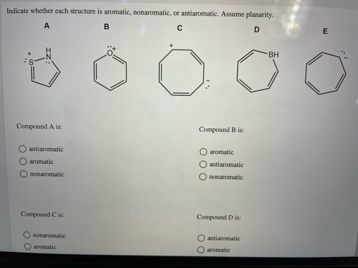 Indicate whether each structure is aromatic, nonaromatic, or antiaromatic. Assume planarity.
C
BH
Compound A is:
Compound B is:
antiaromatic
aromatic
aromatic
antiaromatic
nonaromatic
O nonaromatic
Compound C is:
Compound D is:
nonaromatic
antiaromatic
aromatic
aromatic
