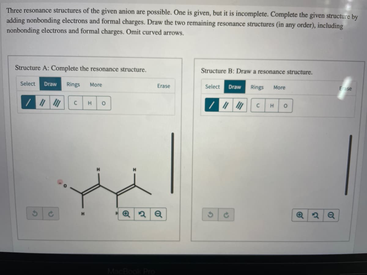 Three resonance structures of the given anion are possible. One is given, but it is incomplete. Complete the given structure by
adding nonbonding electrons and formal charges. Draw the two remaining resonance structures (in any order), including
nonbonding electrons and formal charges. Omit curved arrows.
Structure A: Complete the resonance structure.
Structure B: Draw a resonance structure.
Select
Draw
Rings
More
Erase
Select
Draw
Rings
More
Erase
C
MacBook
