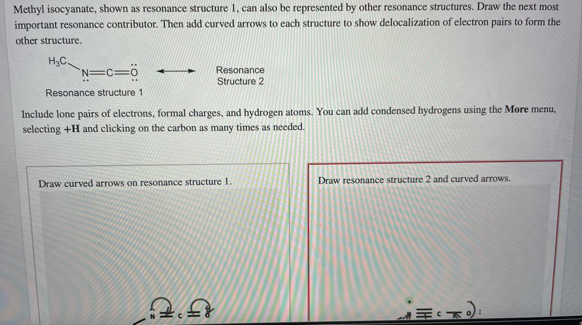 Methyl isocyanate, shown as resonance structure 1, can also be represented by other resonance structures. Draw the next most
important resonance contributor. Then add curved arrows to each structure to show delocalization of electron pairs to form the
other structure.
H3C,
N=c=0
Resonance
Structure 2
Resonance structure 1
Include lone pairs of electrons, formal charges, and hydrogen atoms. You can add condensed hydrogens using the More menu,
selecting +H and clicking on the carbon as many times as needed.
Draw curved arrows on resonance structure 1.
Draw resonance structure 2 and curved arrows.
