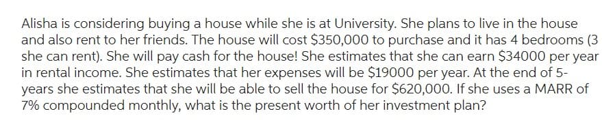 Alisha is considering buying a house while she is at University. She plans to live in the house
and also rent to her friends. The house will cost $350,000 to purchase and it has 4 bedrooms (3
she can rent). She will pay cash for the house! She estimates that she can earn $34000 per year
in rental income. She estimates that her expenses will be $19000 per year. At the end of 5-
years she estimates that she will be able to sell the house for $620,000. If she uses a MARR of
7% compounded monthly, what is the present worth of her investment plan?