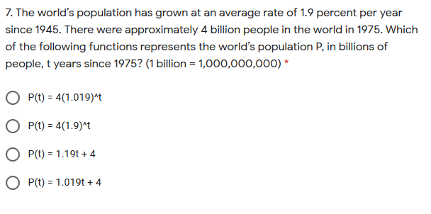 7. The world's population has grown at an average rate of 1.9 percent per year
since 1945. There were approximately 4 billion people in the world in 1975. Which
of the following functions represents the world's population P, in billions of
people, t years since 1975? (1 billion = 1,000,000,000) *
