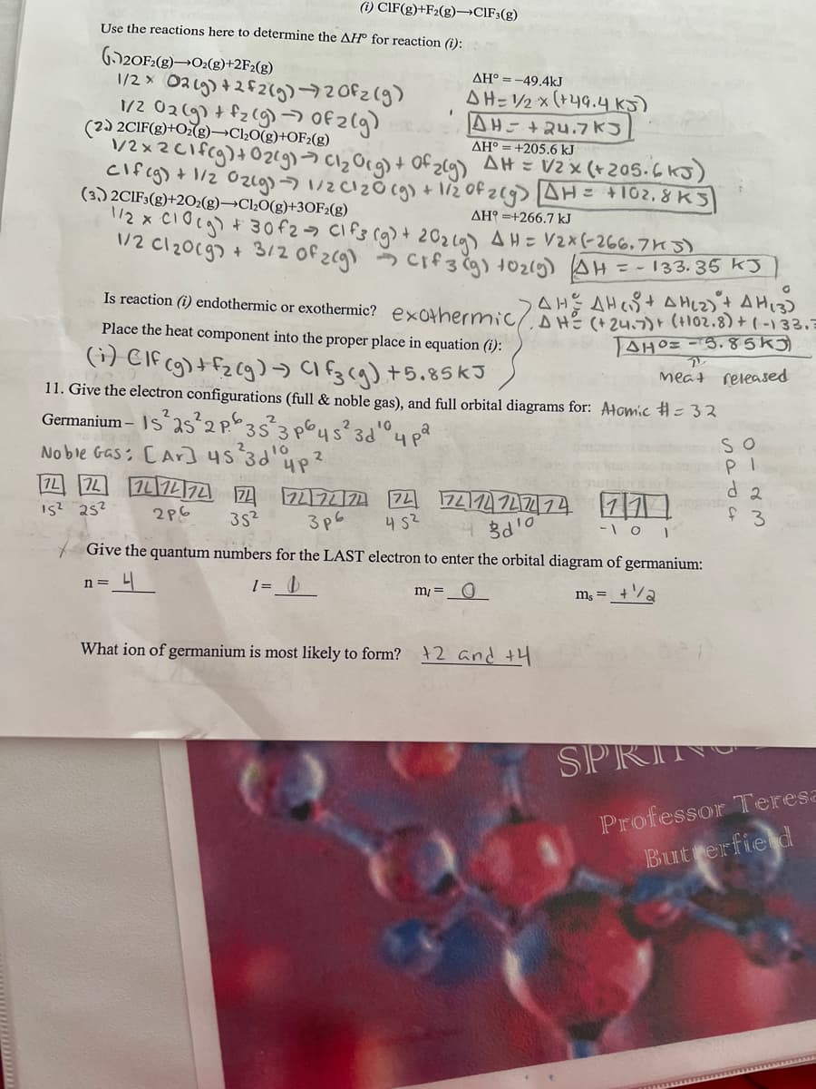 (i) CIF(g)+F2(g)→CIF3(g)
Use the reactions here to determine the AH for reaction (i):
(20F2(8)→O₂(g) +2F2(g)
AH° = -49.4kJ
1/2 x O2(g) +2f2(g) →720fz (g)
1/2 02(g) + f₂(g) → Of 2 (g)
(2) 2CIF(g) + O₂(g)-Cl₂O(g) +OF2(g)
AH-1/2 x (+49.4 kJ)
AH-+24.7KJ
AH° +205.6 kJ
1/2x2 C1 f(g) + O2(g) → Cl₂ Org) + Of 2(g) AH = V2 x (+ 205.6 kJ)
cif(g) + 1/2 02(g) -7 1/2 C1₂0(g) + 1/2 of 2(g) [AH = +102,8 KS
I
(3) 2C1F3(g)+2O2(g)-Cl₂O(g)+30F2(g)
ΔΗ° =+266.7 kJ
1/2 x C10(g) + 30 f2 → C1 f3 (g) + 20₂ (9) AH = V₂x (-266.743)
1/2 cl ₂009 + 3/2 of 2(g) Cif 3 (g) + O₂(g) (AH
= -133. 35 kJ
AHAHAH(2) + AH (3)
O
Is reaction (i) endothermic or exothermic? exothermic/ DH= (+24.7) + (+102.8) + (-133. =
Place the heat component into the proper place in equation (i):
(1) CIF (g) + F₂ (g) →) (1f3(g) +5.85 kJ
AHO=-5.85K
2
Meat released
11. Give the electron configurations (full & noble gas), and full orbital diagrams for: Atomic #= 32
Germanium-IS²25²2 P. 35² 3p645² 3d 4 pa
10
Noble Gas: [Ar] 45²3d¹up ²
2
15² 25²
72 72 74 74 74 7
2p6
35²
747424 74
3p6 452
7411214
d'o
Give the quantum numbers for the LAST electron to enter the orbital diagram of germanium:
n= 니
m₁ = 0
What ion of germanium is most likely to form? 2 and +4
mixinin ni bag d 2
11
f 3
-101
So
PI
ms =
SPRING
Professor Teresa
Butterfield