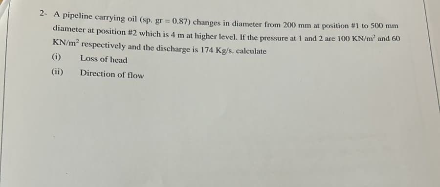 2- A pipeline carrying oil (sp. gr = 0.87) changes in diameter from 200 mm at position #1 to 500 mm
diameter at position #2 which is 4 m at higher level. If the pressure at 1 and 2 are 100 KN/m² and 60
KN/m² respectively and the discharge is 174 Kg/s. calculate
Loss of head
Direction of flow
(i)
(ii)