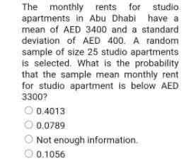 studio
have a
The monthly rents for
apartments in Abu Dhabi
mean of AED 3400 and a standard
deviation of AED 400. A random
sample of size 25 studio apartments
is selected. What is the probability
that the sample mean monthly rent
for studio apartment is below AED
3300?
0.4013
Ⓒ 0.0789
Not enough information.
Ⓒ 0.1056