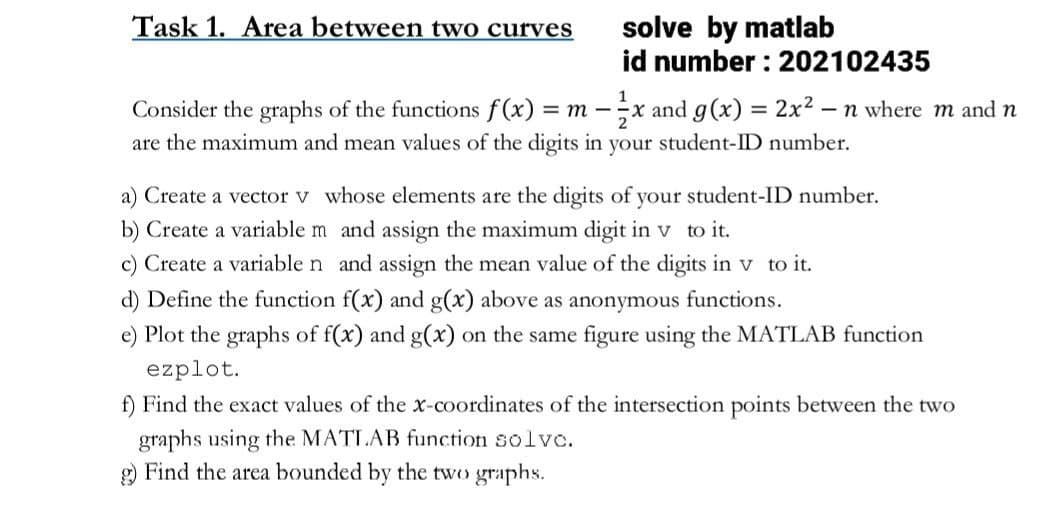 Task 1. Area between two curves
solve by matlab
id number: 202102435
-
Consider the graphs of the functions f(x) = m-x and g(x) = 2x² − n where m and n
are the maximum and mean values of the digits in your student-ID number.
a) Create a vector v whose elements are the digits of your student-ID number.
b) Create a variable m and assign the maximum digit in v to it.
c) Create a variable n and assign the mean value of the digits in v to it.
d) Define the function f(x) and g(x) above as anonymous functions.
Plot the graphs of f(x) and g(x) on the same figure using the MATLAB function
ezplot.
f) Find the exact values of the x-coordinates of the intersection points between the two
graphs using the MATLAB function solve.
g) Find the area bounded by the two graphs.