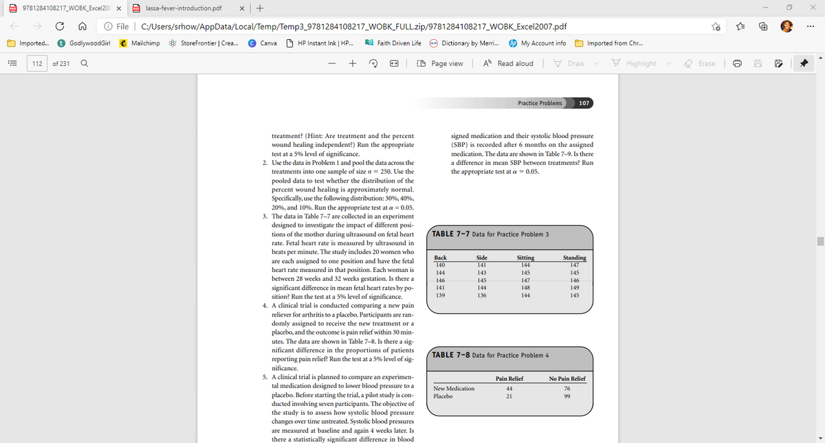 A 9781284108217_WOBK_Excel200 x
O lassa-fever-introduction.pdf
x |+
PDF
O File | C:/Users/srhow/AppData/Local/Temp/Temp3_9781284108217_WOBK_FULL.zip/9781284108217_WOBK_Excel2007.pdf
...
Imported. O GodlywoodGirl
C Mailchimp * StoreFrontier | Crea.
© Canva HP Instant Ink | HP.
RA Faith Driven Life
Mw Dictionary by Merri.
bp My Account info
O Imported from Chr.
+
O Page view A Read aloud V Draw
F Highlight
O Erase
112
of 231
Practice Problems
107
treatment? (Hint: Are treatment and the percent
wound healing independent?) Run the appropriate
test at a 5% level of significance.
2. Use the data in Problem 1 and pool the data across the
treatments into one sample of size n = 250. Use the
pooled data to test whether the distribution of the
percent wound healing is approximately normal.
Specifically, use the following distribution: 30%, 40%,
signed medication and their systolic blood pressure
(SBP) is recorded after 6 months on the assigned
medication. The data are shown in Table 7-9. Is there
a difference in mean SBP between treatments? Run
the appropriate test at a = 0.05.
20%, and 10%. Run the appropriate test at a = 0.05.
3. The data in Table 7-7 are collected in an experiment
designed to investigate the impact of different posi-
tions of the mother during ultrasound on fetal heart
rate. Fetal heart rate is measured by ultrasound in
beats per minute. The study includes 20 women who
TABLE 7-7 Data for Practice Problem 3
Вack
Side
Sitting
Standing
147
are each assigned to one position and have the fetal
heart rate measured in that position. Each woman is
between 28 weeks and 32 weeks gestation. Is there a
significant difference in mean fetal heart rates by po-
sition? Run the test at a 5% level of significance.
4. A clinical trial is conducted comparing a new pain
reliever for arthritis to a placebo. Participants are ran-
domly assigned to receive the new treatment or a
placebo, and the outcome is pain relief within 30 min-
utes. The data are shown in Table 7-8. Is there a sig-
nificant difference in the proportions of patients
reporting pain relief? Run the test at a 5% level of sig-
140
141
144
144
143
145
145
146
145
147
146
141
144
148
149
139
136
144
145
TABLE 7-8 Data for Practice Problem 4
nificance.
5. A clinical trial is planned to compare an experimen-
tal medication designed to lower blood pressure to a
placebo. Before starting the trial, a pilot study is con-
ducted involving seven participants. The objective of
the study is to assess how systolic blood pressure
changes over time untreated. Systolic blood pressures
are measured at baseline and again 4 weeks later. Is
there a statistically significant difference in blood
Pain Relief
No Pain Relief
New Medication
44
76
Placebo
21
99
