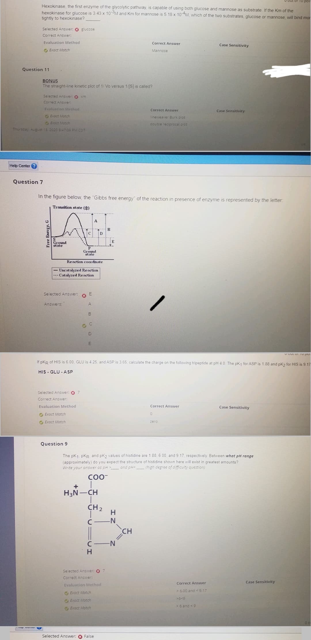 Hexokinase, the first enzyme of the glycolytic pathway, is capable of using both glucose and mannose as substrate. If the Km of the
hexokinase for glucose is 3.43 x 10-3M and Km for mannose is 5.18 x 10-4M, which of the two substrates, glucose or mannose, will bind mor
tightly to hexokinase?
Question 11
Help Center?
Selected Answer: glucose
Correct Answer:
Evaluation Method
Exact Match
Question 7
www
Evaluation Method
Exact Match
Exact Match
Thursday, August 13, 2020 8:47:09 PM CDT
BONUS
The straight-line kinetic plot of 1/ Vo versus 1/[S] is called?
Selected Answer: km
Correct Answer:
Free Energy, G
Ground
state
In the figure below, the "Gibbs free energy" of the reaction in presence of enzyme is represented by the letter:
Transition state (:)
Ground
state
Reaction coordinate
Uncatalyzed Reaction
--- Catalyzed Reaction
Selected Answer:
Answers:
Selected Answer: 7
Correct Answer:
Evaluation Method
✔Exact Match
Exact Match
*
Question 9
G
E
A
B
C
D
A
E
H₂N-CH
CH ₂
If PKR of HIS is 6.00, GLU is 4.25, and ASP is 3.65; calculate the charge on the following tripeptide at pH 4.0. The pK₁ for ASP is 1.88 and pK2 for HIS is 9.17
HIS GLU-ASP
C.
H
B
Selected Answer: 7
Correct Answer:
Evaluation Method
Exact Match
Exact Match
Exact Match
Selected Answer: False
E
Correct Answer
Mannose
-N
Correct Answer
lineweaver Burk plot
double reciprocal plot
-N
The pK1. PKR, and pK2 values of histidine are 1.88, 6.00, and 9.17, respectively. Between what pH range
(approximately) do you expect the structure of histidine shown here will exist in greatest amounts?
Write your answer as pH>______ and pH< (high degree of difficulty question)
COO-
CH
Correct Answer
0
Case Sensitivity
zero
Case Sensitivity
Correct Answer
> 6.00 and <9.17
>6<9
> 6 and 9
Case Sensitivity
U OULUI To por
Case Sensitivity