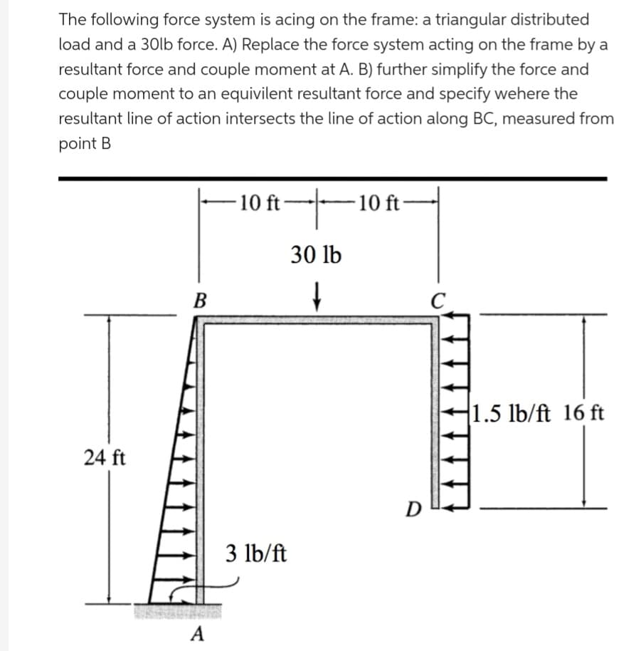 The following force system is acing on the frame: a triangular distributed
load and a 30lb force. A) Replace the force system acting on the frame by a
resultant force and couple moment at A. B) further simplify the force and
couple moment to an equivilent resultant force and specify wehere the
resultant line of action intersects the line of action along BC, measured from
point B
24 ft
B
A
·10 ft——10 ft·
30 lb
↓
3 lb/ft
D
C
ان
1.5 lb/ft 16 ft